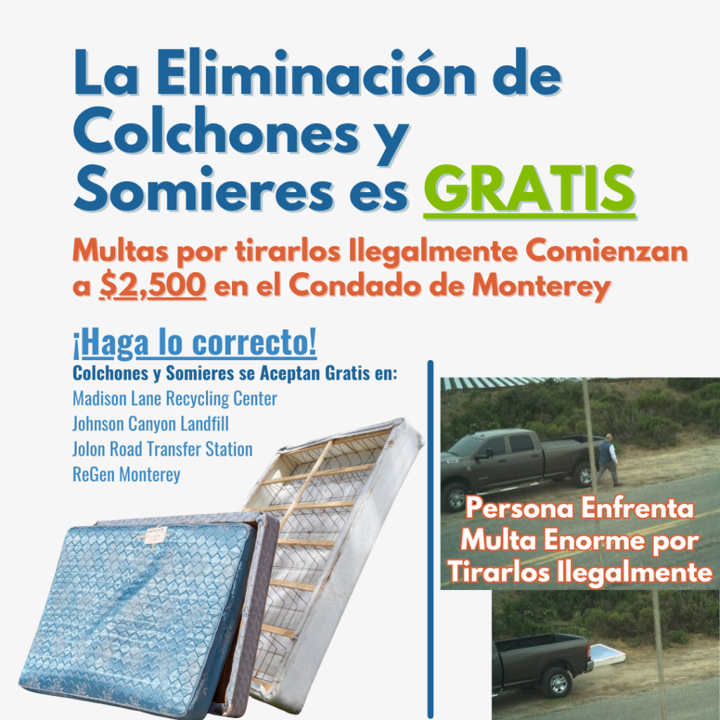 La Eliminación de Colchones y Somieres es GRATIS. Multas por tirarlos Ilegalmente Comienzan a $2,500 en el Condado de Monterey. ¡Haga lo corrector! Colchones y Somieres se Aceptan Gratis en: Madison Lane Recycling Center Johnson Canyon Landfill Jolon Road Transfer Station ReGen Monterey