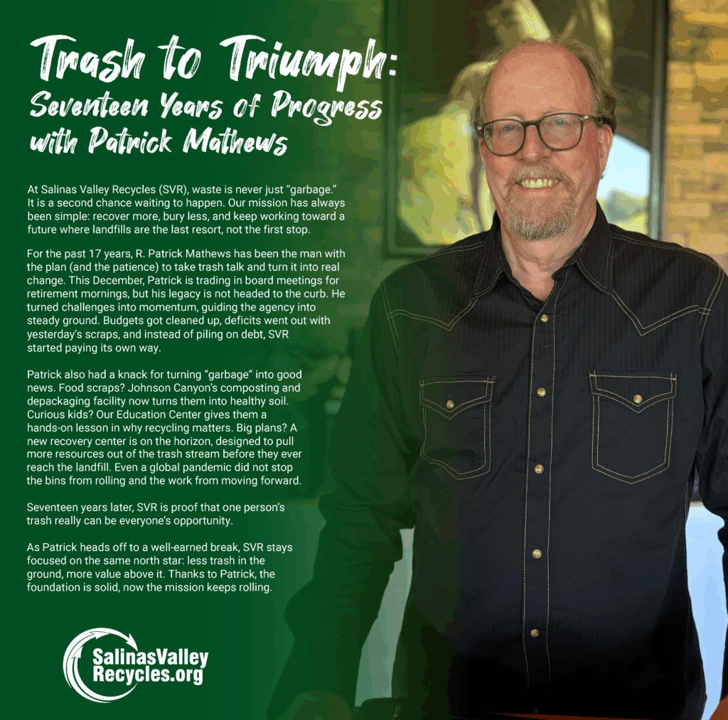 Trash to Triumph: Seventeen Years of Progress with Patrick Mathews At Salinas Valley Recycles (SVR), waste is never just “garbage.” It is a second chance waiting to happen. Our mission has always been simple: recover more, bury less, and keep working toward a future where landfills are the last resort, not the first stop. For the past 17 years, R. Patrick Mathews has been the man with the plan (and the patience) to take trash talk and turn it into real change. This December, Patrick is trading in board meetings for retirement mornings, but his legacy is not headed to the curb. He turned challenges into momentum, guiding the agency into steady ground. Budgets got cleaned up, deficits went out with yesterday’s scraps, and instead of piling on debt, SVR started paying its own way. Patrick also had a knack for turning “garbage” into good news. Food scraps? Johnson Canyon’s composting and depackaging facility now turns them into healthy soil. Curious kids? Our Education Center gives them a hands-on lesson in why recycling matters. Big plans? A new recovery center is on the horizon, designed to pull more resources out of the trash stream before they ever reach the landfill. Even a global pandemic did not stop the bins from rolling and the work from moving forward. Seventeen years later, SVR is proof that one person’s trash really can be everyone’s opportunity. As Patrick heads off to a well-earned break, SVR stays focused on the same north star: less trash in the ground, more value above it. Thanks to Patrick, the foundation is solid, now the mission keeps rolling.